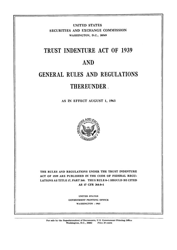 handle is hein.tera/trindentsth0001 and id is 1 raw text is: UNITED STATES
SECURITIES AND EXCHANGE COMMISSION
WASHINGTON, D.C., 20549
TRUST INDENTURE ACT OF 1939
AND
GENERAL RULES AND REGULATIONS

THEREUNDER,
AS IN EFFECT AUGUST 1, 1963

THE RULES AND REGULATIONS UNDER THE TRUST INDENTURE
ACT OF 1939 ARE PUBLISHED IN THE CODE OF FEDERAL REGU-
LATIONS AS TITLE 17, PART 260. THUS RULE 0-1 SHOULD BE CITED
AS 17 CFR 260.0-1
UNITED STATES
GOVERNMENT PRINTING OFFICE
WASHINGTON : 1963

For sale by the Superintendent of Documents, U.S. Government Printing Office
Washington, D.C., 20402     Price 25 cents


