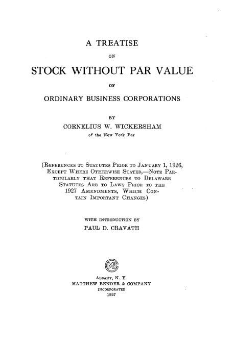 handle is hein.tera/tstopva0001 and id is 1 raw text is: A TREATISE
ON
STOCK WITHOUT PAR VALUE
OF
ORDINARY BUSINESS CORPORATIONS
BY
CORNELIUS W. WICKERSHAM
of the New York Bar
(REFERENCES TO STATUTES PRIOR TO JANUARY 1, 1926,
EXCEPT WHERE OTHERWISE STATED,-NoTE PAR-
TICULARLY THAT REFERENCES To DELAWARE
STATUTES ARE To LAWS PRIOR TO THE
1927 AMENDMENTS, WHICH CON-
TAIN IMPORTANT CHANGES)
WITH INTRODUCTION BY
PAUL D. CRAVATH
ALBANY, N. Y.
MATTHEW BENDER & COMPANY
INCORPORATED
1927


