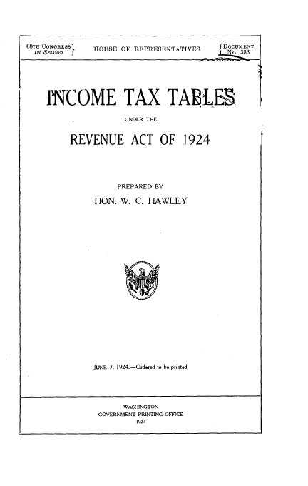 handle is hein.tera/ttra0001 and id is 1 raw text is: 




68TH CONGRESS  HOUSE OF REPRESENTATIVES    f      DocuENT
1st Session  OESo. 383






    INCOME TAX TA1LE

                  UNDER THE


REVENUE ACT OF 1924





         PREPARED BY

     HON. W. C. HAWLEY


JUNE 7, 1924.-Ordered to be printed


     WASHINGTON
GOVERNMENT PRINTING OFFICE
       1924


