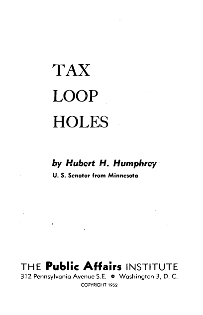 handle is hein.tera/txlooph0001 and id is 1 raw text is: 




      TAX

      LOOP

      HOLES


      by Hubert H. Humphrey
      U. S. Senator from Minnesota







THE  Public  Affairs  INSTITUTE
312 Pennsylvania Avenue S.E. * Washington 3, D. C.
            COPYRIGHT 1952


