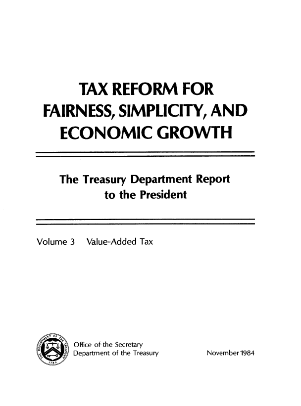 handle is hein.tera/txrefseg0003 and id is 1 raw text is: 






      TAX REFORM FOR

FAIRNESS, SIMPLICITY, AND

   ECONOMIC GROWTH


The Treasury Department Report
       to the President


Volume 3 Value-Added Tax








S     Office of-the Secretary
      Department of the Treasury


November 1984


I


