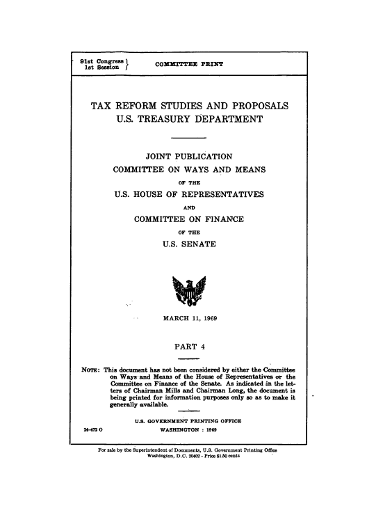 handle is hein.tera/txrespiv0001 and id is 1 raw text is: 






91st Congress
1st Session


COMMITTEE PRINT


  TAX REFORM STUDIES AND PROPOSALS

         U.S. TREASURY DEPARTMENT




                 JOINT PUBLICATION

        COMMITTEE ON WAYS AND MEANS

                         OF THE

         U.S. HOUSE OF REPRESENTATIVES

                          AD
              COMMITTEE ON FINANCE

                         OF THE

                     U.S. SENATE









                     MARCH 11, 1969



                        PART 4


NoTw: This document has not been considered by either the Committee
       on Ways and Means of the House of Representatives or the
       Committee on Finance of the Senate. As indicated in the let-
       ters of Chairman Mills and Chairman Long, the document is
       being printed for information purposes only so as to make it
       generally available.


24-4720


U.S. GOVERNMENT PRINTING OFFICE
       WASHINGTON : 1969


For sale by the Superintendent of Documents, U.S. Government Printing Office
             Washington, D.C. 20402 - Price $1.50 cents


