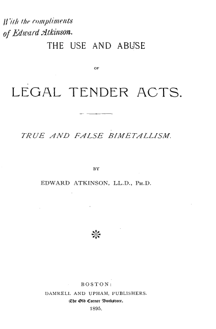 handle is hein.tera/ualta0001 and id is 1 raw text is: 


11/1/ the rompllents

of ]Edulard Atkinson.

         THE USE AND ABUSE


                   OF




  LEGAL TENDER ACTS.


TRUE AND FALSE BIME TALLISM




               BY


    EDWARD ATKINSON, LL.D., PH.D.


        BOSTON:
DAMRELL AND UPHAM, PUBLISHERS.
     (Cbe 04 Corner °'ZooIftore.
          1895.


