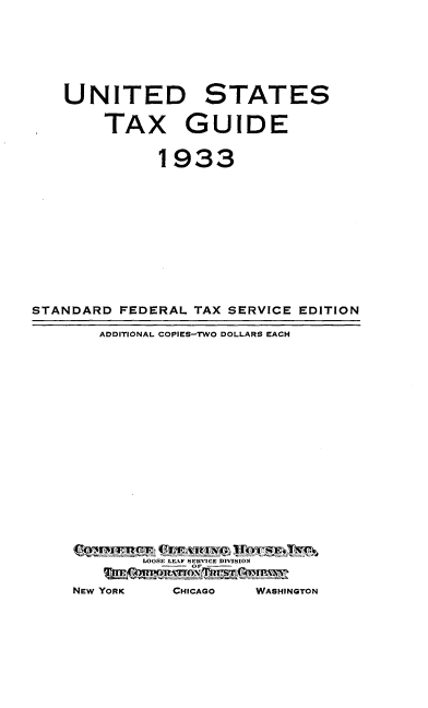 handle is hein.tera/udsttxge0001 and id is 1 raw text is: 






    UNITED STATES

        TAX GUIDE


              1933











STANDARD  FEDERAL TAX SERVICE EDITION

        ADDITIONAL COPIES-TWO DOLLARS EACH


















            LOOSE LEAF SERVICE DIVISION

     NEW YORK   CHICAGO  WASHINGTON


