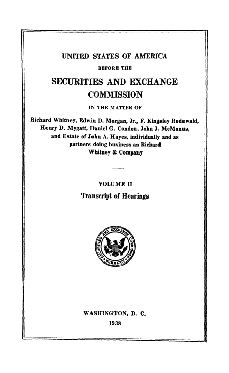 handle is hein.tera/usaforeiur0002 and id is 1 raw text is: UNITED STATES OF AMERICA

BEFORE THE
SECURITIES AND EXCHANGE
COMMISSION
IN THE MATTER OF
Richard Whitney, Edwin D. Morgan, Jr., F. Kingsley Rodewald,
Henry D. Mygatt, Daniel G. Condon, John J. McManus,
and Estate of John A. Hayes, individually and as
partners doing business as Richard
Whitney & Company
VOLUME II
Transcript of Hearings

WASHINGTON, D. C.
1938



