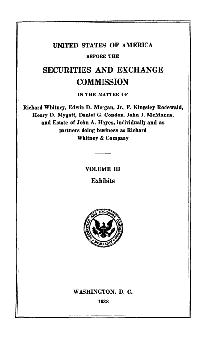 handle is hein.tera/usaforeiur0003 and id is 1 raw text is: UNITED STATES OF AMERICA

BEFORE THE
SECURITIES AND EXCHANGE
COMMISSION
IN THE MATTER OF
Richard Whitney, Edwin D. Morgan, Jr., F. Kingsley Rodewald,
Henry D. Mygatt, Daniel G. Condon, John J. McManus,
and Estate of John A. Hayes, individually and as
partners doing business as Richard
Whitney & Company
VOLUME III
Exhibits

WASHINGTON, D. C.
1938


