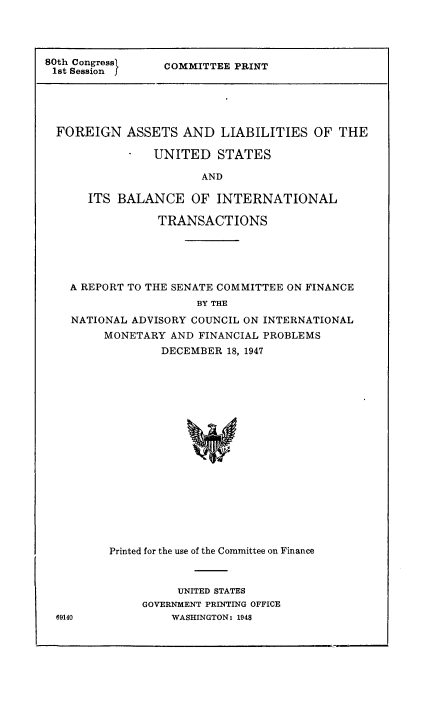 handle is hein.tera/usbintrans0001 and id is 1 raw text is: ï»¿80th Congressl
1st Session f

COMMITTEE PRINT

FOREIGN ASSETS AND LIABILITIES OF THE
* UNITED STATES
AND
ITS BALANCE OF INTERNATIONAL
TRANSACTIONS
A REPORT TO THE SENATE COMMITTEE ON FINANCE
BY THE
NATIONAL ADVISORY COUNCIL ON INTERNATIONAL
MONETARY AND FINANCIAL PROBLEMS
DECEMBER 18, 1947
Printed for the use of the Committee on Finance

UNITED STATES
GOVERNMENT PRINTING OFFICE
WASHINGTON: 1948

69140



