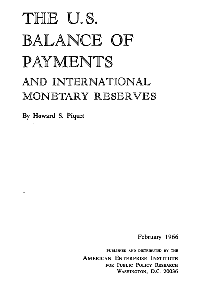 handle is hein.tera/usbpyim0001 and id is 1 raw text is: 

THE U.S.


BALANCE OF


PAYMENTS

AND   INTERNATIONAL

MONETARY RESERVES

By Howard S. Piquet
















                        February 1966

                 PUBLISHED AND DISTRIBUTED BY THE
             AMERICAN ENTERPRISE INSTITUTE
                 FOR PUBLIC POLICY RESEARCH
                    WASHINGTON, D.C. 20036


