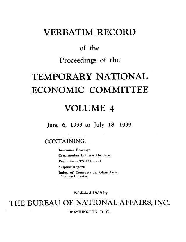 handle is hein.tera/verbrept0004 and id is 1 raw text is: VERBATIM RECORD
of the
Proceedings of the
TEMPORARY NATIONAL
ECONOMIC COMMITTEE
VOLUME 4

June 6,

1939 to

July

18, 1939

CONTAINING:
Insurance Hearings
Construction Industry Hearings
Preliminary TNEC Report
Sulphur Reports
Index of Contracts In Glass Con-
tainer Industry
Published 1939 by
THE BUREAU OF NATIONAL AFFAIRS, INC.

WASHINGTON, D. C.


