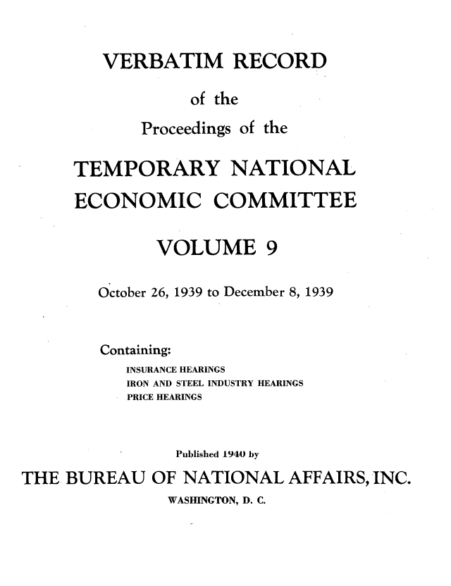 handle is hein.tera/verbrept0009 and id is 1 raw text is: VERBATIM RECORD
of the

Proceedings

of the

TEMPORARY NATIONAL
ECONOMIC COMMITTEE

VOLUME

October 26, 1939 to December 8, 1939
Containing:
INSURANCE HEARINGS
IRON AND STEEL INDUSTRY HEARINGS
PRICE HEARINGS
Published 1940 by
THE BUREAU OF NATIONAL AFFAIRS, INC.

WASHINGTON, D. C.


