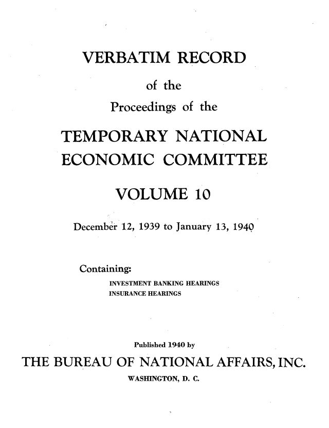 handle is hein.tera/verbrept0010 and id is 1 raw text is: VERBATIM RECORD
of the

Proceedings

of the

TEMPORARY NATIONAL
ECONOMIC COMMITTEE
VOLUME 10
December 12, 1939 to January 13, 1940
Containing:
INVESTMENT BANKING HEARINGS
INSURANCE HEARINGS
Published 1940 by
THE BUREAU OF NATIONAL AFFAIRS, INC.

WASHINGTON, D. C.


