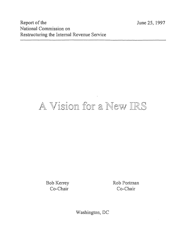 handle is hein.tera/vnwirs0001 and id is 1 raw text is: 


Report of the
National Commission on
Restructuring the Internal Revenue Service


June 25, 1997


Vision for a New IRS


Bob Kerrey
  Co-Chair


Rob Portman
  Co-Chair


Washington, DC


A


