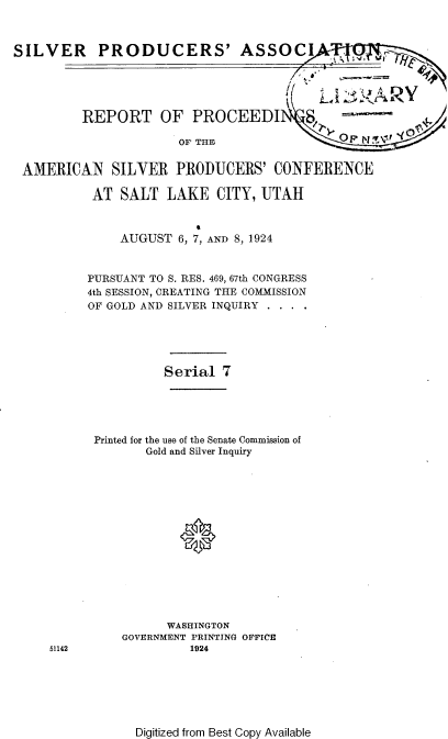handle is hein.tera/vspa0001 and id is 1 raw text is: 



SILVER PRODUCERS' ASSOC


REPORT OF PROCEED]


OF THE


AMERICAN SILVER PRODUCERS' CONFERENCE

          AT SALT LAKE CITY, UTAH



              AUGUST 6, 7, AND 8, 1924


         PURSUANT TO S. RES. 469, 67th CONGRESS
         4th SESSION, CREATING THE COMMISSION
         OF GOLD AND SILVER INQUIRY





                    Serial 7





          Printed for the use of the Senate Commission of
                 Gold and Silver Inquiry






                      0








                    WASHINGTON
              GOVERNMENT PRINTING OFFICE
    51142              1924


Digitized from Best Copy Available


