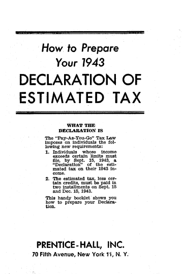 handle is hein.tera/whdte0001 and id is 1 raw text is: 








       How to Prepare


            Your 1943


DECLARATION OF


ESTIMATED TAX




               WHAT  THE
            DEICLARATION IS
        The Pay-As-You-Go Tax Law
        imposes on individuals the fol-
        lowing new requirements:
        1. Individuals whose income
           exceeds certain limits must
           file, by Sept. 15, 1943, a
           Declaration of the esti-
           mated tax on their 1943 in-
           come.
        2. The estimated tax less cer-
           tain credits, must be paid in
           two installments on Sept 15
           and Dec. 15, 1943.
        This handy booklet shows you
        how to prepare your Declara-
        tion.







      PRENTICE-HALL, INC.
    70 Fifth Avenue, New York 11, N. Y.


