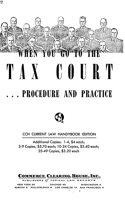 handle is hein.tera/wnygtte0001 and id is 1 raw text is: 



A~y~ P~ye#¾





      'E               TO   T


TAX


C OURT


..  .PROCEDURE AND PRACTICE








      CCH CURRENT LAW HANDYBOOK EDITION

           Additional Copies: 1-4, $4 each;
     5-9 Copies, $3.70 each; 10-24 Copies, $3.40 each;
             25-49 Copies, $3.20 each





     COMMERCE,  CLEARING,  HOUSE,,JNC.
     PUBLISHERS of TOPICAL LAW REPORTS
     NEW YORK 36  CHICAGO 46  WASHINGTON 4
   BOSTON 9 PHILADELPHIA 9 LOS ANGELES 13 SAN FRANCISCO 4


