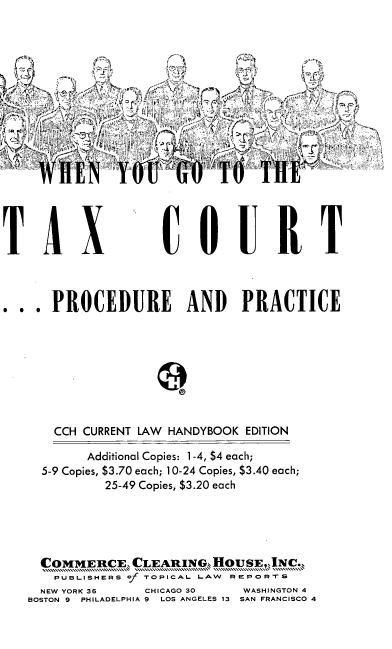handle is hein.tera/wnygttetx0001 and id is 1 raw text is: iC.
w~ E;Y>  N A0      H1

TAX

CQUR T

. .. PROCEDURE AND PRACTICE
CCH CURRENT LAW HANDYBOOK EDITION
Additional Copies: 1-4, $4 each;
5-9 Copies, $3.70 each; 10-24 Copies, $3.40 each;
25-49 Copies, $3.20 each
COMMERCE; CLEARING,, HOUSE,,JNC.;
PUBLISHERS of TOPICAL LAW REPORTS
NEW YORK 36      CHICAGO 30      WASHINGTON 4
BOSTON 9 PHILADELPHIA 9 LOS ANGELES 13 SAN FRANCISCO 4


