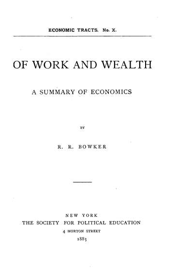 handle is hein.tera/wrkwthse0001 and id is 1 raw text is: ECONOMIC TRACTS. No. X.

OF WORK AND WEALTH
A SUMMARY OF ECONOMICS
BY
R. R. BOWKER

NEW YORK
THE SOCIETY FOR POLITICAL EDUCATION
4 MORTON STREET
1883



