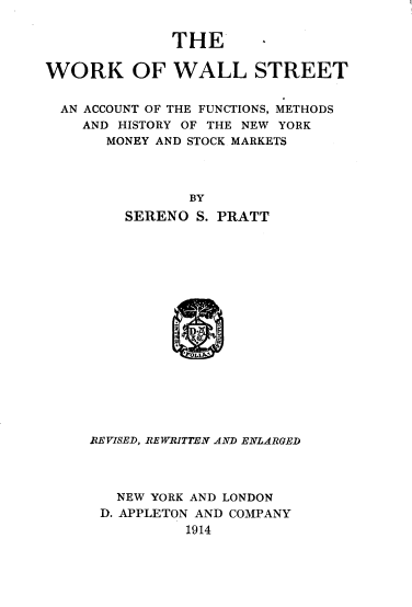 handle is hein.tera/wwsofc0001 and id is 1 raw text is: 


              THE

WORK OF WALL STREET


  AN ACCOUNT OF THE FUNCTIONS, METHODS
    AND HISTORY OF THE NEW YORK
       MONEY AND STOCK MARKETS




                BY
         SERENO S. PRATT








              x
                1.


REVISED, REWRITTEN AND ENLARGED




   NEW YORK AND LONDON
 D. APPLETON AND COMPANY
          1914


