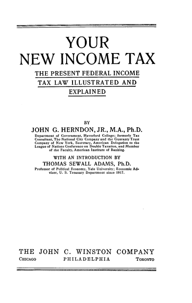 handle is hein.tera/ynewitx0001 and id is 1 raw text is: 







                 YOUR


NEW INCOME TAX

      THE   PRESENT FEDERAL INCOME

      TAX LAW ILLUSTRATED AND

                  EXPLAINED





                        BY
    JOHN G. HERNDON, JR., M.A., Ph.D.
      Department of Government, Haverford College; formerly Tax
      Consultant, The National City Company and the Guaranty Trust
      Company of New York, Secretary, American Delegation to the
      League of Nations Conference on Double Taxation, and Member
           of the Faculty, American Institute of Banking.
           WITH   AN INTRODUCTION  BY
         THOMAS   SEWALL   ADAMS,   Ph.D.
      Professor of Political Economy, Yale University; Economic Ad-
           viser, U. S. Treasury Department since 1917.















THE JOHN C. WINSTON COMPANY


CHICAGO


PHILADELPHIA


TORONTO


