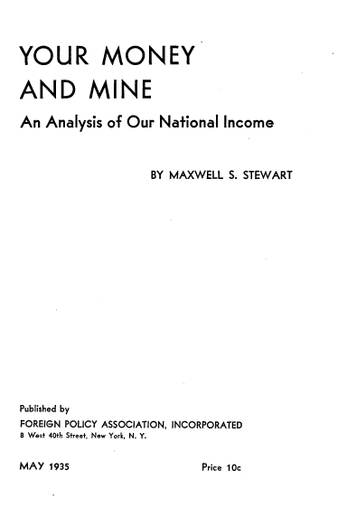 handle is hein.tera/yrmymnas0001 and id is 1 raw text is: 



YOUR MONEY


AND MINE

An  Analysis of Our National Income



                  BY MAXWELL S. STEWART




















Published by
FOREIGN POLICY ASSOCIATION, INCORPORATED
8 West 40th Street, New York, N. Y.


MAY 1935


Price 10c


