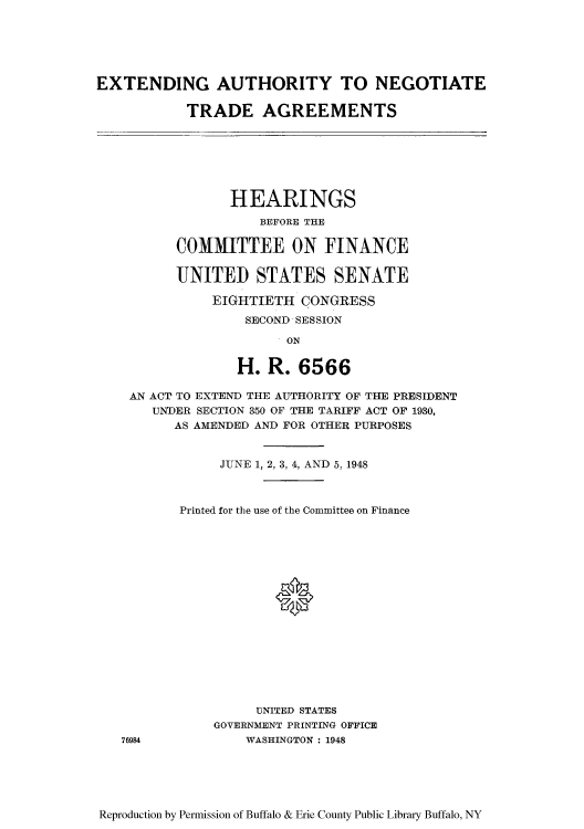 handle is hein.trade/eanegtc0001 and id is 1 raw text is: EXTENDING AUTHORITY TO NEGOTIATE
TRADE AGREEMENTS

HEARINGS
BEFORE THE
COMMITTEE ON FINANCE
UNITED STATES SENATE
EIGHTIETH CONGRESS
SECOND SESSION
ON
H. R. 6566

AN ACT TO EXTEND THE AUTHORITY OF THE PRESIDENT
UNDER SECTION 350 OF THE TARIFF ACT OF 1930,
AS AMENDED AND FOR OTHER PURPOSES
JUNE 1, 2, 3, 4, AND 5, 1948
Printed for the use of the Committee on Finance
UNITED STATES
GOVERNMENT PRINTING OFFICE
76984             WASHINGTON : 1948

Reproduction by Permission of Buffalo & Erie County Public Library Buffalo, NY


