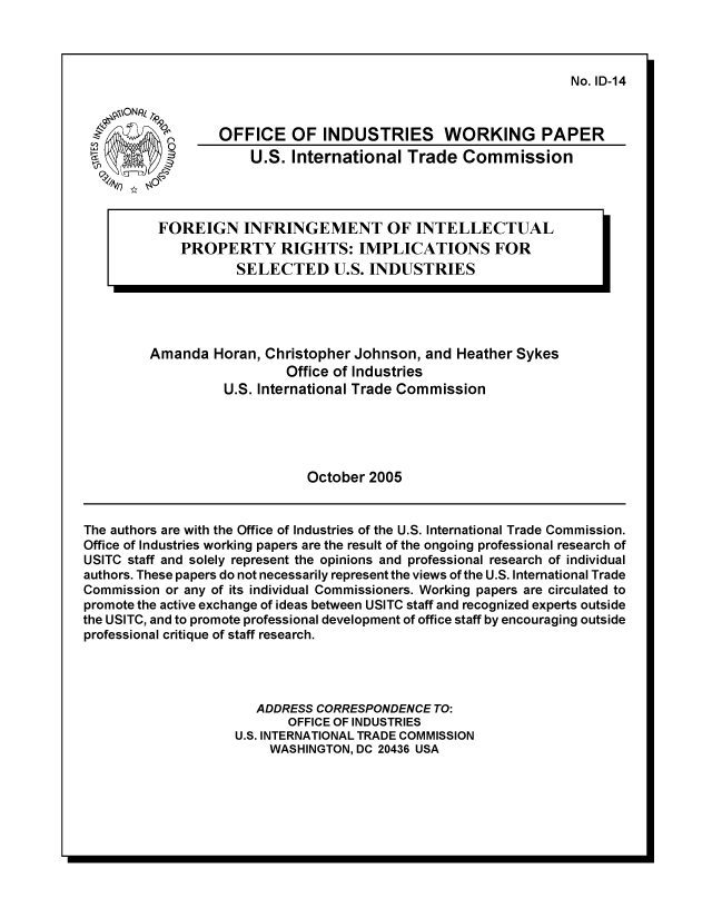 handle is hein.trade/fgninfgt0001 and id is 1 raw text is: No. ID-14

= \tONR( T,9Q
C,)
W           O
3

OFFICE OF INDUSTRIES WORKING PAPER
U.S. International Trade Commission

FOREIGN INFRINGEMENT OF INTELLECTUAL
PROPERTY RIGHTS: IMPLICATIONS FOR
SELECTED U.S. INDUSTRIES

I

Amanda Horan, Christopher Johnson, and Heather Sykes
Office of Industries
U.S. International Trade Commission
October 2005

The authors are with the Office of Industries of the U.S. International Trade Commission.
Office of Industries working papers are the result of the ongoing professional research of
USITC staff and solely represent the opinions and professional research of individual
authors. These papers do not necessarily represent the views of the U.S. International Trade
Commission or any of its individual Commissioners. Working papers are circulated to
promote the active exchange of ideas between USITC staff and recognized experts outside
the USITC, and to promote professional development of office staff by encouraging outside
professional critique of staff research.
ADDRESS CORRESPONDENCE TO:
OFFICE OF INDUSTRIES
U.S. INTERNATIONAL TRADE COMMISSION
WASHINGTON, DC 20436 USA


