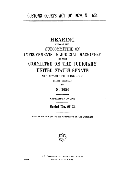 handle is hein.trade/lgvhicc0002 and id is 1 raw text is: CUSTOMS COURTS ACT OF 1979, S. 1654
HEARING
BEFORE THE
SUBCOMMITTEE ON
IMPROVEMENTS IN JUDICIAL MACHINERY
OF THE
COMMITTEE ON THE JUDICIARY
UNITED STATES SENATE
NINETY-SIXTH CONGRESS
FIRST SESSION
ON
S. 1654
SEPTEMBER 10, 1979
Serial No. 96-34
Printed for the use of the Committee on the Judiciary
U.S. GOVERNMENT PRINTING OFFICE
55-688         WASHINGTON : 1980


