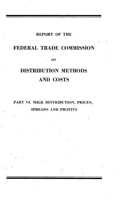 handle is hein.trade/rftcdmcs0006 and id is 1 raw text is: 






REPORT OF THE


FEDERAL TRADE COMMISSION

             ON

  DISTRIBUTION METHODS

         AND COSTS-




PART VI. MILK DISTRIBUTION, PRICES,


SPREADS AND PROFITS


