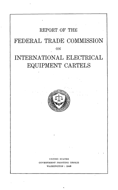 handle is hein.trade/rftcieqc0001 and id is 1 raw text is: 





REPORT. OF THE


FEDERAL TRADE COMMISSION
               ON

INTERNATIONAL ELECTRICAL

     EQUIPMENT CARTELS


    UNITED STATES
GOVERNMENT PRINTING OFFICE
   WASHINGTON : 1948


