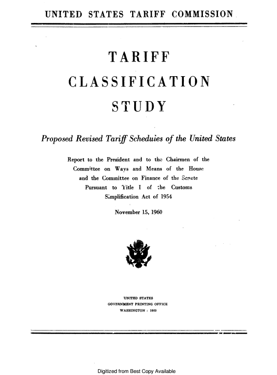 handle is hein.trade/tarclast0002 and id is 1 raw text is: 
UNITED STATES TARIFF COMMISSION,


                  TARIFF


       CLASSIFICATION


                   STUDY


Proposed Revised Tariff Scheduies of the United States

       Report to the President and to the Chairmen of the
         Committee on Ways and Means of the House
         and the Committee on Finance of the Soeiate
            Pursuant to T'itle I of :he Customs
                 Simplification Act of 1954

                    November 15, 1960


    UNITED STATES
GOVERNMENT PRINTING OFFICE
   WASHINGTON : 1960


Digitized from Best Copy Available


