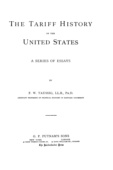 handle is hein.trade/tarhius0001 and id is 1 raw text is: ï»¿THE TARIFF HISTORY
OF THE
UNITED STATES

A SERIES OF ESSAYS
BY
F. W. TAUSSIG, LL.B., PH.D.
ASSISTANT PROFESSOR OF POLITICAL ECONOMY IN HARVARD UNIVERSITY

G. P. PUTNAM'S SONS
NEW YORK                LONDON
27 WEST TWENTY-THIRD ST. 27 KING WILLIAM ST., STRAND
EIg inickexboher press


