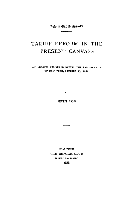 handle is hein.trade/treform0001 and id is 1 raw text is: lcftotil Club series.-Iv

TARIFF REFORM IN THE
PRESENT CANVASS
AN ADDRESS DELIVERED BEFORE THE REFORM CLUB
OF NEW YORK, OCTOBER 17, x888
DY
SETH LOW

NEW YORK
TIIE REFORM CLUB
12 EAST 33D STREET
x888


