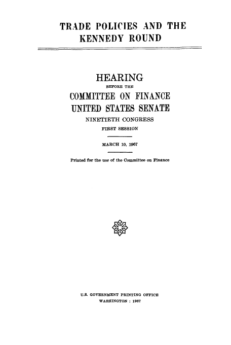 handle is hein.trade/trpolick0001 and id is 1 raw text is: TRADE POLICIES AND THE
KENNEDY ROUND

HEARING
BEFORE THE
COMMITTEE ON FINANCE
UNITED STATES SENATE
NINETIETH CONGRESS
FIRST SESSION
MARCH 10, 1967
Printed for the use of the Committee on Finance
0
U.S. GOVERNMENT PRINTING OFFICE
WASHINGTON : 1967


