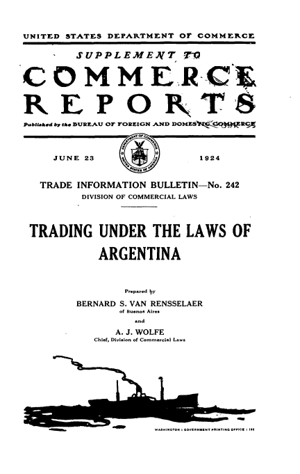 handle is hein.trade/ulat0001 and id is 1 raw text is: 


UNITED STATES DEPARTMENT OF COMMERCE

        SUPPLEMENT        -


COMMERCE&


REP OPT8
Psbliahed by the BUREAU OF FOREIGN AND DOMES  RC



     JUNE 23               1924


   TRADE INFORMATION BULLETIN-No. 242
         DIVISION OF COMMERCIAL LAWS



 TRADING UNDER THE LAWS OF

            ARGENTINA



                Prepared by
        BERNARD S. VAN RENSSELAER
               of Buenos Aires
                 and
              A. J. WOLFE
           Chief, Division of Commercial Laws


I


LI


WASHINGTON 3 GOVERNMENT PRINTING OFFICE : IM


