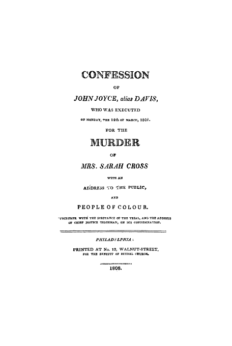 handle is hein.trials/aaib0001 and id is 1 raw text is: CONFESSION
OF
JOHN JOYCE, alias DAIS,
WHO WAS EXECUTED
ON MONDAYJ EH 14th or MARC)-, 1808.
FOR THE
MURDER
OF
MRS. SARAH CROSS
WITH AN
AEIDRI MS '0 -ofHE PUBLIC,
AND
PEOPLE OF COLOUR.
','oTUER WITH THE SUBSTANCE OF THE TRIAL, AND THE ADDRESS
or CHIEF JUSTICE TILGHMAN, ON HIS CONDEMNATION.
PHILAD FLPHIA :
PRINTED AT No. 12-, WALNUT-STREET,
FOR THE  ENEFIT OF BETHEL CHRCH.
1808.


