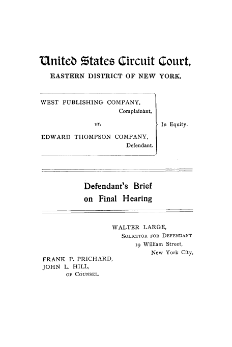 handle is hein.trials/aaqu0001 and id is 1 raw text is: Uniteb %tatez Circuit Court,
EASTERN DISTRICT OF NEW YORK.
WEST PUBLISHING COMPANY,
Complainant,
VS.               In Equity.
EDWARD THOMPSON COMPANY,
Defendant.
Defendant's Brief
on Final Hearing
WALTER LARGE,
SOLICITOR FOR DEFENDANT
19 William Street,
New York City,
FRANK P. PRICHARD,
JOHN L. HILL,
OF COUNSEL.


