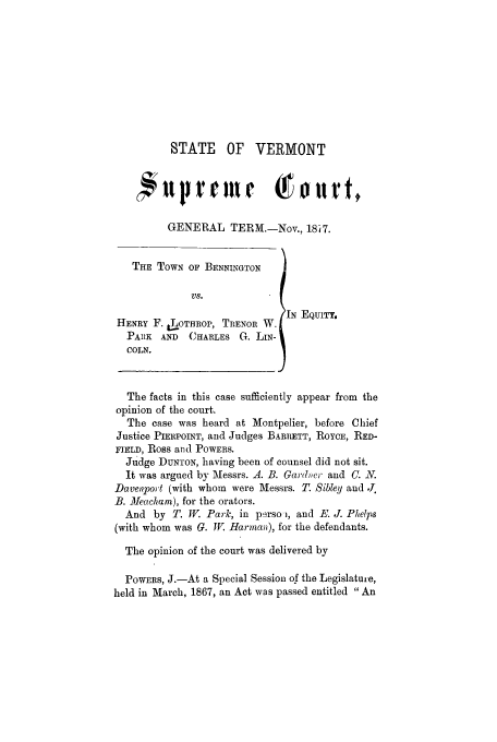 handle is hein.trials/aban0001 and id is 1 raw text is: STATE OF VERMONT
cfl prmelr Tort,
GENERAL TERM.-Nov., 18's7.
THE TOWN OF BENNINGTON
Vs.
[N EQUITY,
HENRY F. J-oTHROp, TIENOR W.
PAIIK AND  CHARLES G. LIN-
COLN.
The facts in this case sufficiently appear from the
opinion of the court.
The case was heard at Montpelier, before Chief
Justice PIERPOINT, and Judges BARRETT, ROYCE, RED-
FIELD, Ross and POWERS.
Judge DUNTON, having been of counsel did not sit.
It was argued by Messrs. A. B. Gardner and C. N.
Daven'port (with whom were Messrs. T. Sibley and .
B. Meacham), for the orators.
And by T. W. Park, in perso , and E. J. Phelps
(with whom was G. I. Harman), for the defendants.
The opinion of the court was delivered by
POWERS, J.-At a Special Session of the Legislature,
held in March, 1867, an Act was passed entitled An



