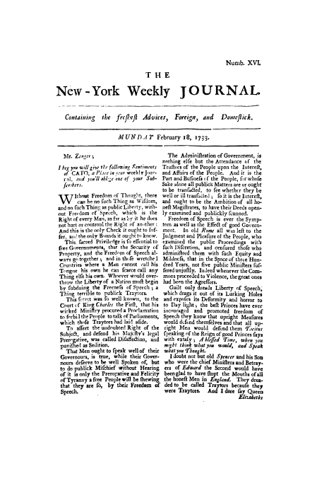 handle is hein.trials/abyr0001 and id is 1 raw text is: Numb. XVL
THE
New -York Weekly JOURNAL
Containing ibe frc/left Advices, Foreig,, and Do,,eflick.
MUND. r February 18, 1733.

Mr. Znrt',r
I beg you seillgije 1b. follvoing Xextgments
of CATO, a l     utsie in ' Ur wcekliyjlu--
r'l. and you'll okig ee or 4f )oar Sub-
fer~keri.
W itho Freedom of ThougIt, there
can be no fuch Thing as Wifilom,
and no fisch Thin, as public Liberty. with-
out Frecdoni of',Specch, which is the
Right of every Man, as fr asbov it he does
not hurt or controul the Right of anther :
And this is the only Check it ought to fnf-
fee, an the only Bounds it ou.;ht to know.
This.  acred Privilelge is o effential to
free Gvernmenti, that the Security of
Property, and the Freedom of Speech a!-
wals go together; and in thofe wretchel
Countries where a Man cannot eall his
T,,ngiie his own he can fcarce call any
Thing elfe his own. Whoever would over-
throw the Liberty of a Nation muff begin
bv fobduing the Freenefs of Speech ' a
Thing terrible to publick Traytors
This Piert was fo well known, to the
Court if Kirig Cbarles the Firft, that his
wicked Mioiflry procured a Proclamation
to forbiA the People to talk of Parliaments,
which thofe Traytors had laid afide.
To aflert the undoubted Right of the
Subje&, and defend hi, Alajcffy's legal
Prergative, was called Difaflfeion, and
puniflied as Sedition.
That Men ought to fpeak well of their
Governours, is true, while their Gover-
nours deferve to be well Spoken of, but
to do publick Mifehief without Hearing
of it is only the Prerogative and Felicity
of Tyranny a free People will be (hewing
that they are fo, by their Freedom of
Speech.

The Adminifiration of Government, is
nothing elfe but the Attendance of the
Truftecs of the People upon the lntereff,
and Affairs of the People. And it is the
Part and Bufinefs cf the People, fr whole
Sake alone all publick Matters are or ought
to be tranfra~ed, to fee whether they be
well or ill trantfkled j fo it is the Intereft,
and ought to be the Ambition of all ho-
neff Magiftrates, to have their Deeds open.
ly examined and publickly fcanned.
Freedom of Speech is ever the Symp-
tom as well as the f of good Govern-
ment.  In old Rome all was left to the
Judgment and Pleafure of the People, who
examined the public Proceedings with
fuch Difcretinn, and cenfured thofe who
adminifired them with fuch Equity and
Mildnfs, that in the Space of three Hun-
dred Years, not five public Miniffers fuf.
fered unjuffly. Indeedwhenever the Com-
mons proceeded to Violence, the great ones
had been the Agreffors.
Guilt only dreads Liberty of Speech;
which drags it out of its Lurking Holes
and expofes its Deformity and horror to
to Day light j the beft Princes have ever
incouraged and promoted freedom   of
Speech they know that upright Meafures
would dtfcnd themfelves and that all up-
right Men would defend them q7rritur
f'peaking of the Reign of good Princes fays
with extafy , .4 blrffird Time,  haen you
mSbt think what you soRld, aizd Speak
wat you 7T'0nght.
I doubt not but old Sprocer and his Soni
who were the chief Miniflers asid Betray.
ers of Edward the Second would have
been glad to have ftopt the Mouths of all
the honeft Men in England. They drea.
ded to be called Traytors becaufe they
were Traytors. And I dare fay Queen
Elizabelk,


