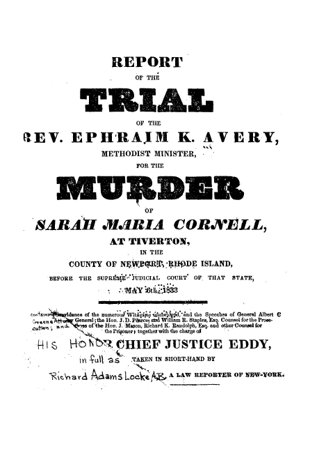 handle is hein.trials/acah0001 and id is 1 raw text is: REPORT
OF THE
OF THE
g. EPHRAIM K. AVE
METHODIST MINISTER,
FOR TIHE
OF

RY,

NARA1I XJIRIA CORM 'ELL,
AT TIVERTON,
IN THE
COUNTY OF NEWRT 11'.WDE ISLAND,
BEFORE THE SUPR91 lg JUDICIAL COURT' OF THAT STATE,
r.,i4.1m~ftvldsnce of the Illvou I t i Iija J the Speeches of General Albert e
C,'Nj  Generel; the Hon. J. 1). PjLrcet aW  Witham R. Staples, Esq. Counsel for the Proe-
ofthe Hon. J. Mason, Richard K. Randolph, Esq. and oter Cn for
.      < .,, .  'the Prig er t togetheY wth tho  h ,
NCbN: 4eHIEF JUSTICE EDDY,
IWI *UJ aS   TUAKEN IN SHORT-HAND BY
~ Ma~s 'A-Z;' A LAW REPORTER OF NOW-YOR.

Cot E


