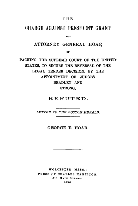 handle is hein.trials/acjr0001 and id is 1 raw text is: THE

CHARGE AGAINST PRESIDENT GRANT
AND
ATTORNEY GENERAL HOAR
OF
PACKING THE SUPREME COURT OF THE UNITED
STATES, TO SECURE THE REVERSAL OF THE
LEGAL TENDER DECISION, BY THE
APPOINTMENT OF JUDGES
BRADLEY AND
STRONG,
REFUTED.
Li TTER TO THE BOSTON HERALD.
GEORGE F. HOAR.
WORCESTER, MASS.;
PRESS OF CHARLES HAMILTON,
311 MAIN STREIET.
1896.


