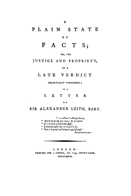 handle is hein.trials/acqz0001 and id is 1 raw text is: PLAIN

STATE

0 F

FA    CTS;
OR, THE
JUSTICE AND PROPRIETY,
OF A

LATE

VERDICT

IMPARTIALLY CONSIDERED;
IN A
7L   E    T     T    E    R-
T 0

SIR ALEXANDER LEITH, BART.
 -Peaee 1-Tityou delown,
1 And let me wringyour heart, forfo Ijhall,
 If it be made of penetrable flaeff;
 ifdamne4 cuflom has not braz'd it fo,
T That it he proof and bulwark qgainfftefe,
SHAK LS IP AIt.
L 0 N D 0 N:
?t]LtTTD FOR J. COOPER, NO. 134, DRURY-LAW41
P4DCCLXXIXt



