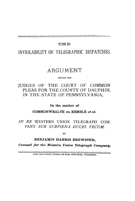 handle is hein.trials/adbf0001 and id is 1 raw text is: TI--P,

INVIOLABILITY OF TELEGRAPHIC DISPATCHES.
ARGUMENT
BEFORE THE
JUDGES OF THE COURT OF COMMON
PLEAS FOR THE COUNTY OF DAUPHIN,
IN THE STATE OF PENNSYLVANIA,
In the matter of
COMMONWEALTH vs. KEMBLE et al.
IN RE WESTERN UNION TELEGRAPH COM-
PANY SUR SUBP(ENA DUCES TECUM.
BY
BENJAMIN HARRIS BREWSTER,
Counset for the Western Union Telegraph Compani,.
Allen, Lane & Scott, Printers, 233 South Fifth Street, Philadelphia.


