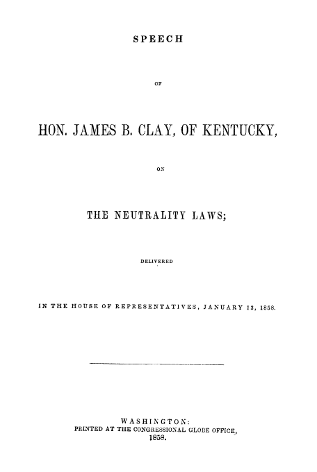 handle is hein.trials/addr0001 and id is 1 raw text is: SPEECH

or
HON. JAMES B. CLAY, OF KENTUCKY,
ON
TIlE NEUTRALITY LAWS;
DELIVERED

IN THE HOUSE OF REPRESENTATIVES, JANUARY 13, 1858.
WASHINGTON:
PRINTED AT THE CONGRESSIONAL GLOBE OFFICE,
1858.


