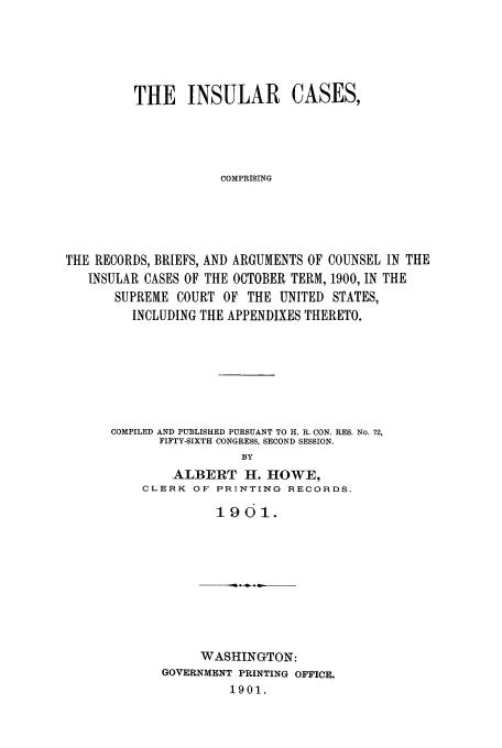 handle is hein.trials/adgh0001 and id is 1 raw text is: THE INSULAR

CASES,

COMPRISING

THE RECORDS, BRIEFS, AND ARGUMENTS OF COUNSEL IN THE
INSULAR CASES OF THE OCTOBER TERM, 1900, IN THE
SUPREME COURT OF THE UNITED STATES,
INCLUDING THE APPENDIXES THERETO.
COMPILED AND PUBLISHED PURSUANT TO H. R. CON. RES. No. 72,
FIFTY-SIXTH CONGRESS, SECOND SESSION.
BY
ALBERT 11. HOWE,
CLERK OF PRINTING RECORDS.

1961.

WASHINGTON:
GOVERNMENT PRINTING OFFICE.
1901.


