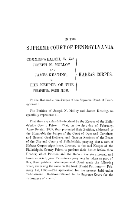 handle is hein.trials/adjo0001 and id is 1 raw text is: IN THE

SUPREME COURT OF PENNSYLVANIA

COMMONWEALTH, Ex. Rel.
JOSEPH N. MOLLOY
AND
JAMES KEATING,
THE KEEPER OF THE
PtI1LADELPHIA COUNTY PRISON.

HABEAS CORPUS.

To the Honorable, the Judges of the Supreme Court of Penn-
sylvania:
The Petition of Joseph N. Molloy and James Keating, re-
spectfully represents :-
That they are unlawfully detained by the Keeper of the Phila-
delphia County Prison. That, on the first day of February,
Anno Domini, I 68 they pre.cnted their Petition, addressed to
the Honorable the Judges of the Court of Oyer and Terminer,
and General Gaol Delivery, and Quarter Sessions of the Peace
of the City and County of Philadelphia, praying that a writ of
Habeas Corpus might issue, directed to the said Keeper of the
Philadelphia County Prison to produce their bodies before their
Honors; which Petition, and the Record thereto attached and
hereto annexed, your Petitioners pray may be taken as part of
this, their petition; whereupon said Court made the following
order, endorsing the same on the back of said Petition :- Feb-
ruary 1st, 186S.-The application for the present held under
advisement. Relators referred to the Supreme Court for the
allowance of a writ.


