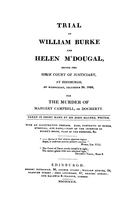 handle is hein.trials/adpb0001 and id is 1 raw text is: TRIAL
OF
WILLIAM BURKE
AND
HELEN M'DOUGAL,
BEFORE THE
HIGH COURT OF JUSTICIARY,
AT EDINBURGH,
ON WEDNESDAY, DECEMBER 24. 1828,
FOR
THE MURDER OF
MARGERY CAMPBELL, OR DOCHERTY.
TAKEN IN SHORT HAND BY MR JOHN MACNEE, WRITER.
WITH AN ILLUSTRATIVE PREFACE. ALSO, PORTRAITS OF BURKE,
M'DOUGAL, AND HARE,-VIEW OF THE INTERIOR OF
BURKE'S HOUSE, PLAN OF THE PREMISES, &C.
 -  Specus et Caci detecia apparuit ingens
Begia, et umbrose penitus patuere cavernw.
JENEID, Lxx. VIII.
The Court of Cacus stands reveal'd to sight;
The cavern glares with new admitted light.
DRYDEN's VIRGIL, BOOK
E D I N B U R G H:
ROBERT BUCHANAN, 26, GEORGE STREET; WILLIAM HUNTER, 23,
HANOVER STREET; JOHN STEVENSON, 87, PRINCES' STREET;
AND BALDWIN & CRADOCK, LONDON.
MDCCCXXIX.


