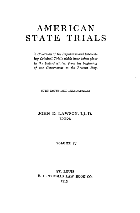 handle is hein.trials/ast0004 and id is 1 raw text is: AMERICAN
STATE TRIALS
A Collection of the Important and Iterest-
ing Criminal Trials which have taken place
in the United States, from the beginning
of our Government to the Present Day.
WITH NOTES AND ANNOTATIONS
JOHN D. LAWSON, LL.D.
EDITOR
VOLUME IV
ST. LOUIS
P. H. THOMAS LAW BOOK Co.
1915


