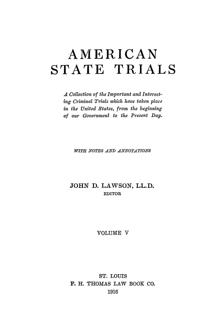 handle is hein.trials/ast0005 and id is 1 raw text is: AMERICAN
STATE TRIALS
A Collection of the Important and Interest-
ing Criminal Trials which have taken place
in the United States, from the beginning
of our Government to the Present Day.
W iTH £OTES AND AZNOTATIONS
JOHN D. LAWSON, LL.D.
EDITOR
VOLUME V
ST. LOUIS
F. H. THOMAS LAW BOOK CO.
1916


