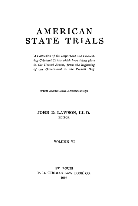 handle is hein.trials/ast0006 and id is 1 raw text is: AMERICAN
STATE TRIALS
A Collection of the Important and Interest-
ing Criminal Trials which have taken place
in the United States, from the beginning
of our Government to the Present Day.
WITH .NOTBS AIVD. ANNOTATIONS
JOHN D. LAWSON, LL.D.
EDITOR
VOLUME VI
ST. LOUIS
F. H. THOMAS LAW BOO] CO.
1916


