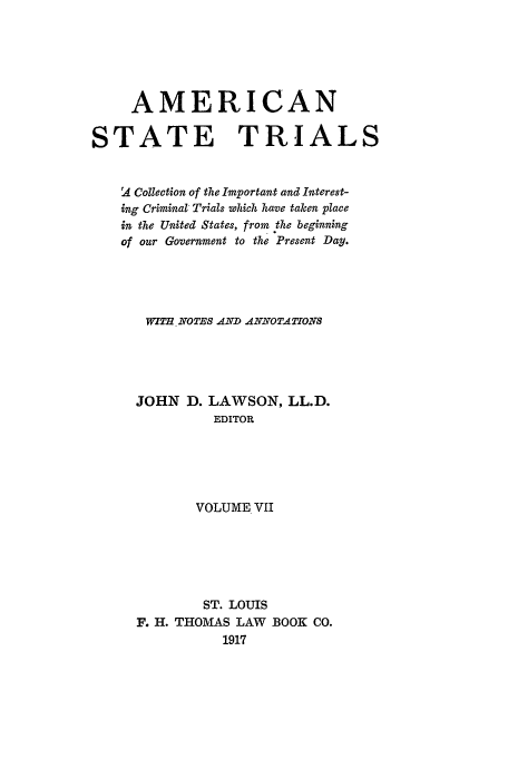 handle is hein.trials/ast0007 and id is 1 raw text is: AMERICAN
STATE TRIALS
2 Collection of the Important and Interest-
ing Criminal- Trials which have taken place
in the United States, from the beginning
of our Government to the Present Day.
WIT  NOTES AND ANNOTATIONS
JOHN D. LAWSON, LL.D.
EDITOR
VOLUME VII
ST. LOUIS
F. H. THOMAS LAW BOOK CO.
1917


